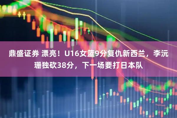 鼎盛证券 漂亮！U16女篮9分复仇新西兰，李沅珊独砍38分，下一场要打日本队
