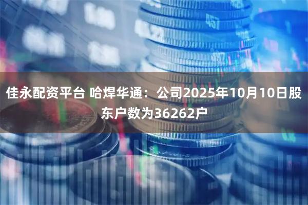 佳永配资平台 哈焊华通：公司2025年10月10日股东户数为36262户