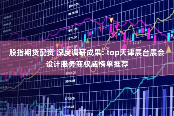 股指期货配资 深度调研成果: top天津展台展会设计服务商权威榜单推荐