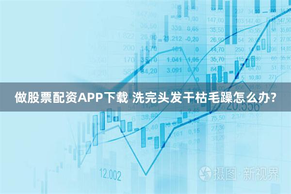 做股票配资APP下载 洗完头发干枯毛躁怎么办?