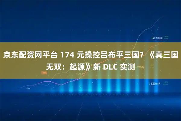 京东配资网平台 174 元操控吕布平三国？《真三国无双：起源》新 DLC 实测