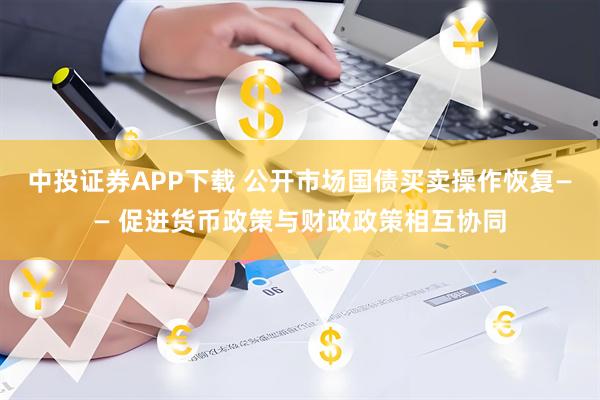 中投证券APP下载 公开市场国债买卖操作恢复—— 促进货币政策与财政政策相互协同