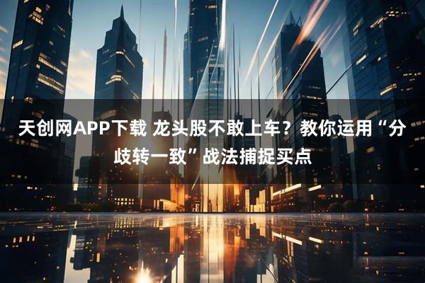 天创网APP下载 龙头股不敢上车？教你运用“分歧转一致”战法捕捉买点