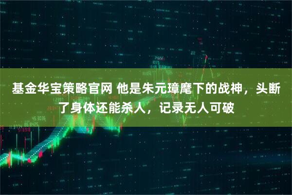 基金华宝策略官网 他是朱元璋麾下的战神,头断了身体还能杀人,记录无人可破