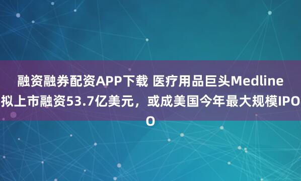 融资融券配资APP下载 医疗用品巨头Medline拟上市融资53.7亿美元，或成美国今年最大规模IPO