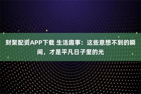 财聚配资APP下载 生活趣事：这些意想不到的瞬间，才是平凡日子里的光
