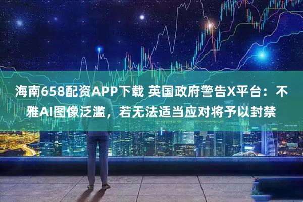 海南658配资APP下载 英国政府警告X平台：不雅AI图像泛滥，若无法适当应对将予以封禁