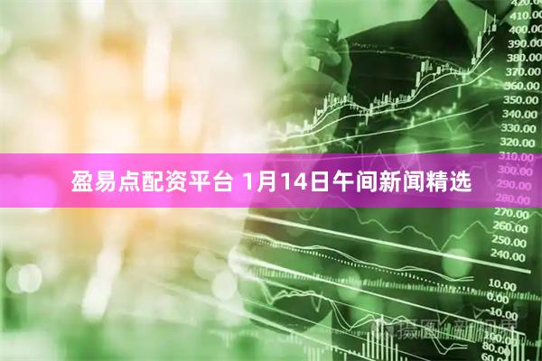 盈易点配资平台 1月14日午间新闻精选
