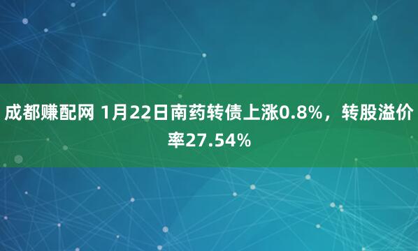 成都赚配网 1月22日南药转债上涨0.8%，转股溢价率27.54%