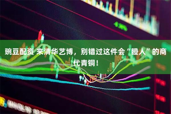 豌豆配资 来清华艺博，别错过这件会“瞪人”的商代青铜！