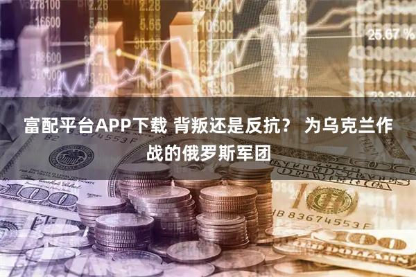 富配平台APP下载 背叛还是反抗? 为乌克兰作战的俄罗斯军团