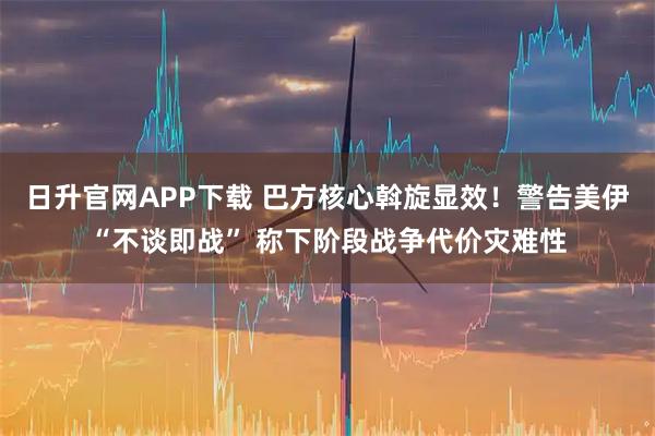 日升官网APP下载 巴方核心斡旋显效！警告美伊“不谈即战” 称下阶段战争代价灾难性