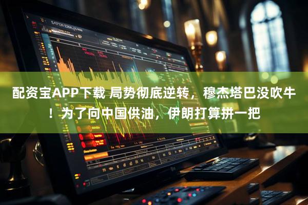 配资宝APP下载 局势彻底逆转，穆杰塔巴没吹牛！为了向中国供油，伊朗打算拼一把